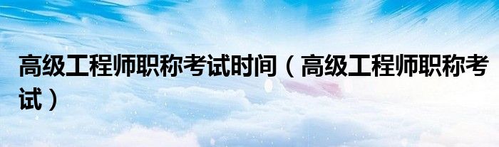 高级工程师职称考试时间(高级工程师职称考试)