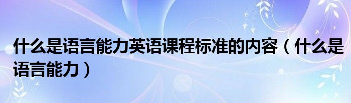 什么是语言能力英语课程标准的内容(什么是语言能力)