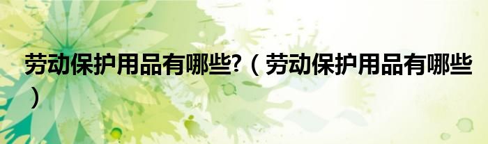 劳动保护用品有哪些?(劳动保护用品有哪些)