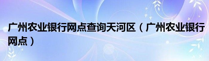 广州农业银行网点查询天河区(广州农业银行网点)