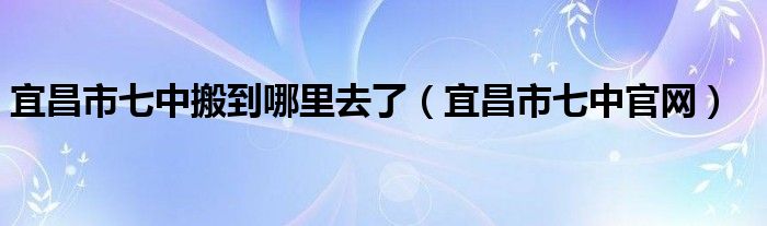 宜昌市七中搬到哪里去了（宜昌市七中官网）