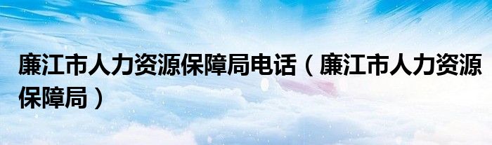廉江市人力资源保障局电话(廉江市人力资源保障局)