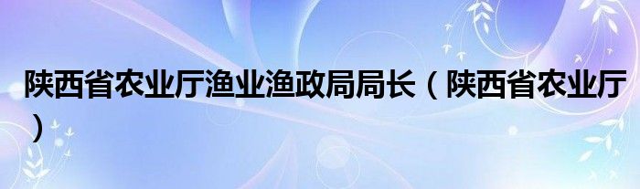 陕西省农业厅渔业渔政局局长(陕西省农业厅)