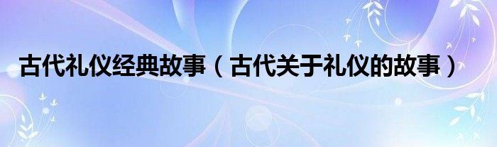 古代礼仪经典故事(古代关于礼仪的故事)