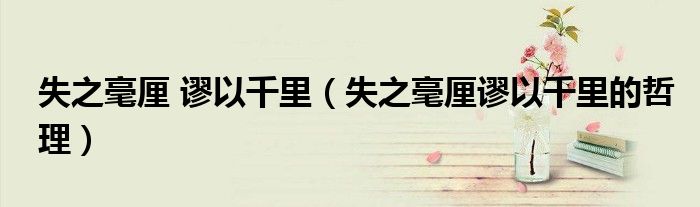 失之毫厘 谬以千里(失之毫厘谬以千里的哲理)
