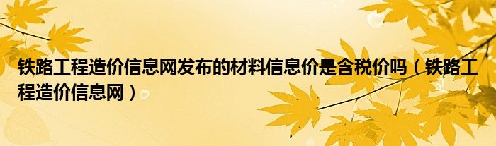 铁路工程造价信息网发布的材料信息价是含税价吗(铁路工程造价信息网)