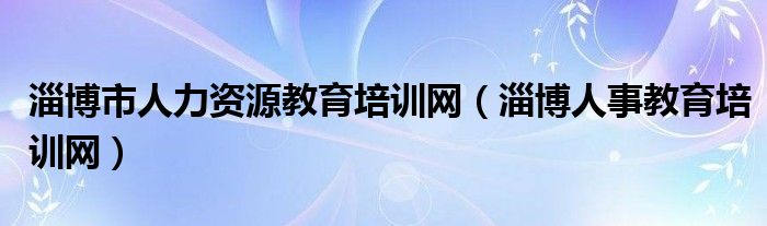 淄博市人力资源教育培训网（淄博人事教育培训网）