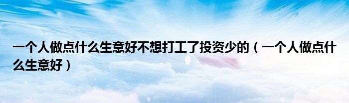 一个人做点什么生意好不想打工了投资少的(一个人做点什么生意好)
