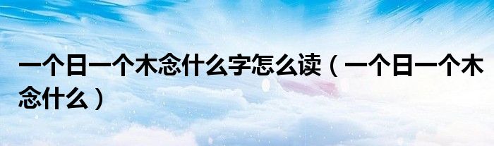 一个日一个木念什么字怎么读(一个日一个木念什么)