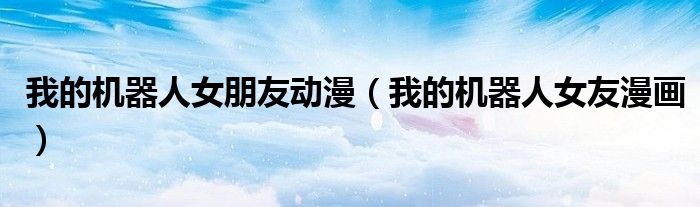 我的机器人女朋友动漫(我的机器人女友漫画)