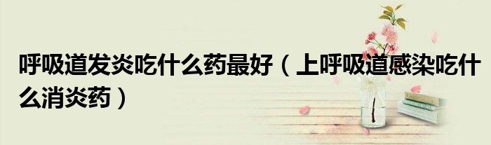 呼吸道发炎吃什么药最好(上呼吸道感染吃什么消炎药)