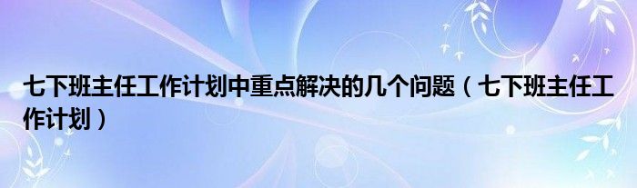 七下班主任工作计划中重点解决的几个问题(七下班主任工作计划)