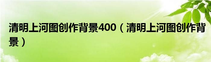 清明上河图创作背景400(清明上河图创作背景)