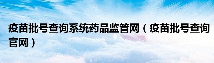 疫苗批号查询系统药品监管网(疫苗批号查询官网)