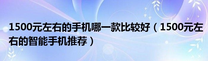 1500元左右的手机哪一款比较好(1500元左右的智能手机推荐)