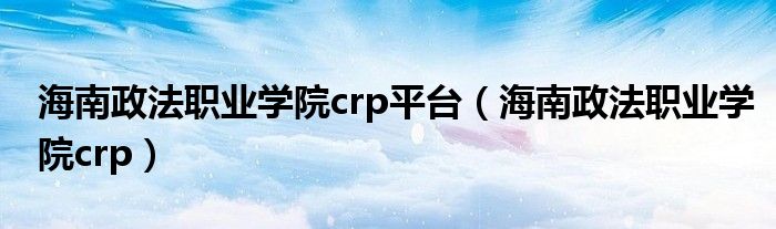 海南政法职业学院crp平台(海南政法职业学院crp)
