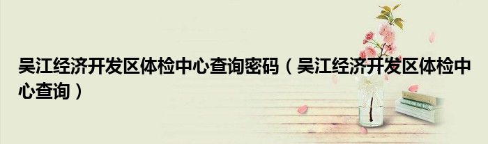 吴江经济开发区体检中心查询密码(吴江经济开发区体检中心查询)
