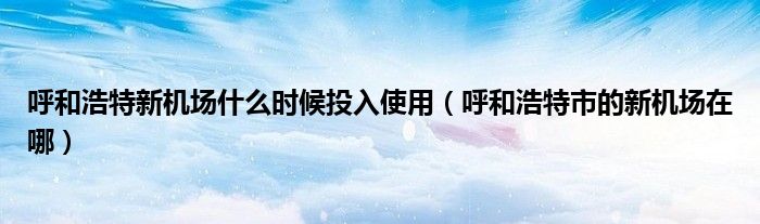 呼和浩特新机场什么时候投入使用(呼和浩特市的新机场在哪)