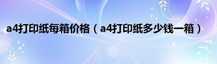 a4打印纸每箱价格(a4打印纸多少钱一箱)