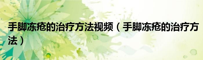 手脚冻疮的治疗方法视频(手脚冻疮的治疗方法)