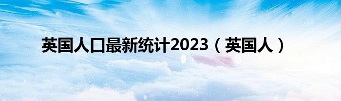 英国人口最新统计2023(英国人)