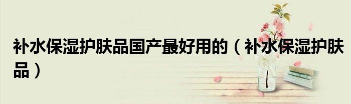 补水保湿护肤品国产最好用的(补水保湿护肤品)