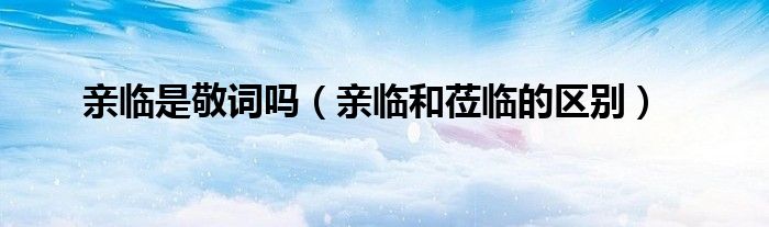 亲临是敬词吗(亲临和莅临的区别)