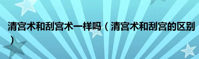 清宫术和刮宫术一样吗(清宫术和刮宫的区别)