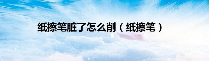 纸擦笔脏了怎么削(纸擦笔)