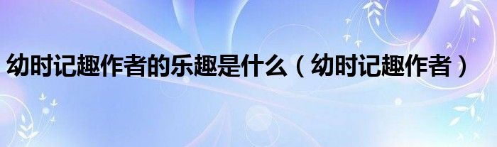 幼时记趣作者的乐趣是什么(幼时记趣作者)
