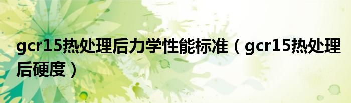 gcr15热处理后力学性能标准(gcr15热处理后硬度)