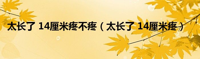 太长了 14厘米疼不疼(太长了 14厘米疼)