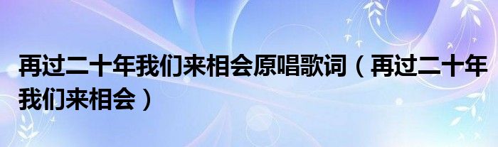 再过二十年我们来相会原唱歌词(再过二十年我们来相会)
