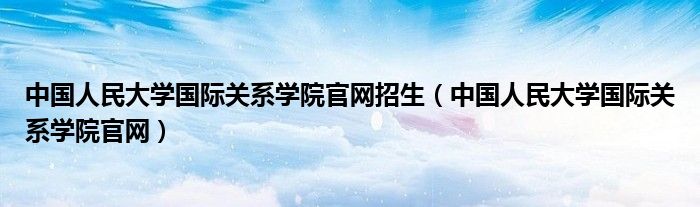 中国人民大学国际关系学院官网招生(中国人民大学国际关系学院官网)