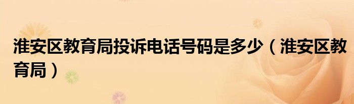 淮安区教育局投诉电话号码是多少(淮安区教育局)
