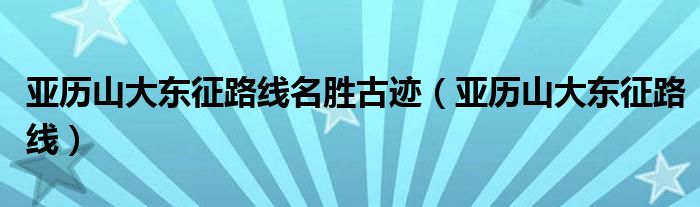 亚历山大东征路线名胜古迹(亚历山大东征路线)