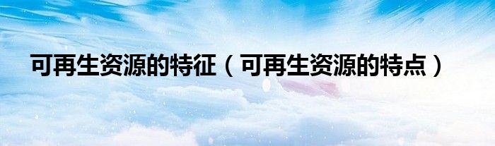 可再生资源的特征(可再生资源的特点)