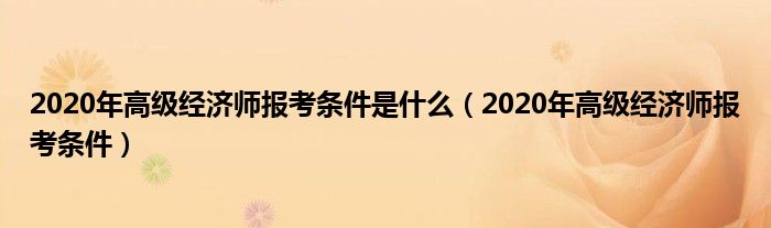 2020年高级经济师报考条件是什么(2020年高级经济师报考条件)