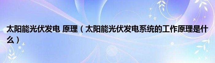 太阳能光伏发电 原理(太阳能光伏发电系统的工作原理是什么)