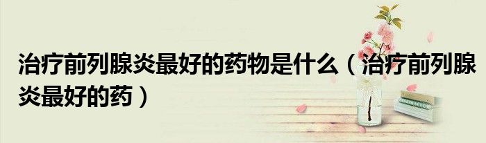 治疗前列腺炎最好的药物是什么(治疗前列腺炎最好的药)