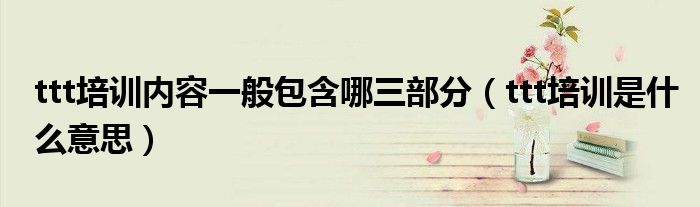 ttt培训内容一般包含哪三部分(ttt培训是什么意思)