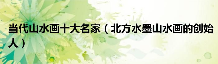 当代山水画十大名家(北方水墨山水画的创始人)