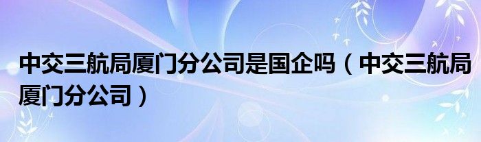 中交三航局厦门分公司是国企吗(中交三航局厦门分公司)