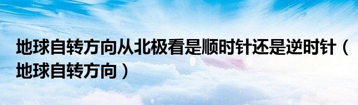 地球自转方向从北极看是顺时针还是逆时针(地球自转方向)