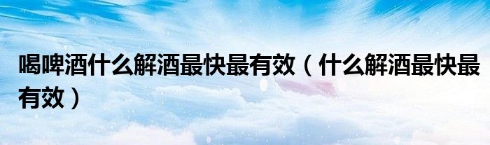 喝啤酒什么解酒最快最有效(什么解酒最快最有效)