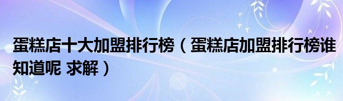 蛋糕店十大加盟排行榜(蛋糕店加盟排行榜谁知道呢 求解)