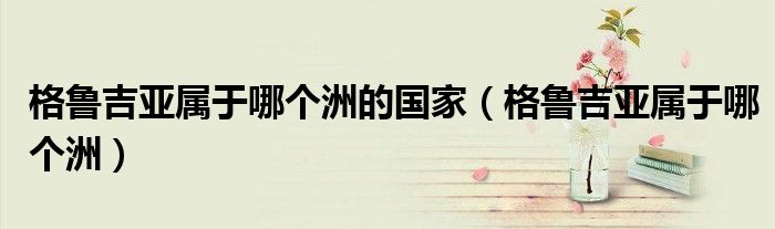 格鲁吉亚属于哪个洲的国家(格鲁吉亚属于哪个洲)