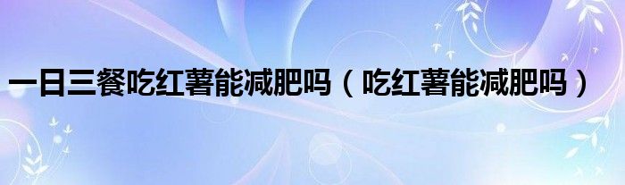 一日三餐吃红薯能减肥吗(吃红薯能减肥吗)