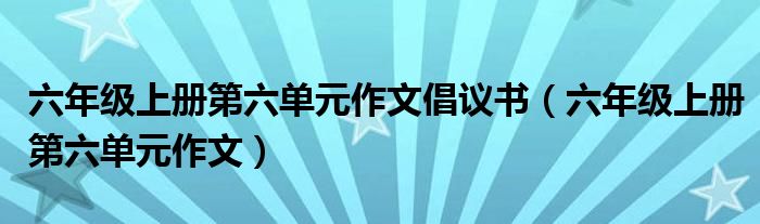 六年级上册第六单元作文倡议书(六年级上册第六单元作文)