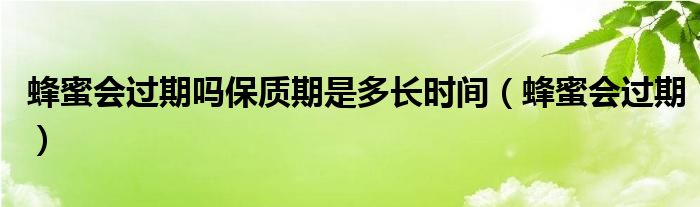 蜂蜜会过期吗保质期是多长时间(蜂蜜会过期)